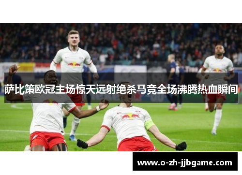 萨比策欧冠主场惊天远射绝杀马竞全场沸腾热血瞬间